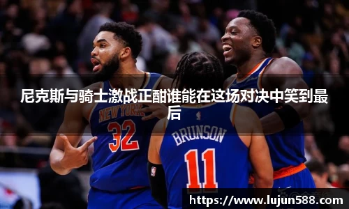 尼克斯与骑士激战正酣谁能在这场对决中笑到最后