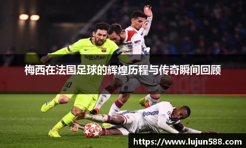 梅西在法国足球的辉煌历程与传奇瞬间回顾